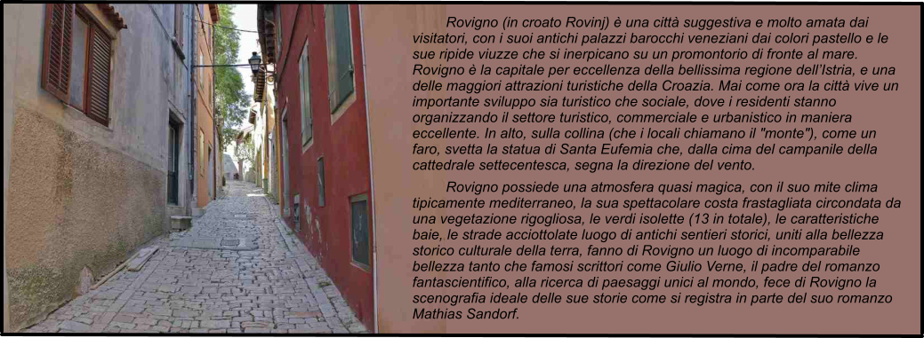 Rovigno (in croato Rovinj)  una citt suggestiva e molto amata dai visitatori, con i suoi antichi palazzi barocchi veneziani dai colori pastello e le sue ripide viuzze che si inerpicano su un promontorio di fronte al mare. Rovigno  la capitale per eccellenza della bellissima regione dellIstria, e una delle maggiori attrazioni turistiche della Croazia. Mai come ora la citt vive un importante sviluppo sia turistico che sociale, dove i residenti stanno organizzando il settore turistico, commerciale e urbanistico in maniera eccellente. In alto, sulla collina (che i locali chiamano il "monte"), come un faro, svetta la statua di Santa Eufemia che, dalla cima del campanile della cattedrale settecentesca, segna la direzione del vento. Rovigno possiede una atmosfera quasi magica, con il suo mite clima tipicamente mediterraneo, la sua spettacolare costa frastagliata circondata da una vegetazione rigogliosa, le verdi isolette (13 in totale), le caratteristiche baie, le strade acciottolate luogo di antichi sentieri storici, uniti alla bellezza storico culturale della terra, fanno di Rovigno un luogo di incomparabile bellezza tanto che famosi scrittori come Giulio Verne, il padre del romanzo fantascientifico, alla ricerca di paesaggi unici al mondo, fece di Rovigno la scenografia ideale delle sue storie come si registra in parte del suo romanzo Mathias Sandorf.