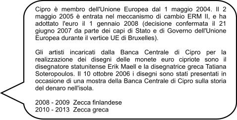 Cipro è membro dell'Unione Europea dal 1 maggio 2004. Il 2 maggio 2005 è entrata nel meccanismo di cambio ERM II, e ha adottato l'euro il 1 gennaio 2008 (decisione confermata il 21 giugno 2007 da parte dei capi di Stato e di Governo dell'Unione Europea durante il vertice UE di Bruxelles).  Gli artisti incaricati dalla Banca Centrale di Cipro per la realizzazione dei disegni delle monete euro cipriote sono il disegnatore statunitense Erik Maell e la disegnatrice greca Tatiana Soteropoulos. Il 10 ottobre 2006 i disegni sono stati presentati in occasione di una mostra della Banca Centrale di Cipro sulla storia del denaro nell'isola.  2008 - 2009  Zecca finlandese 2010 - 2013  Zecca greca