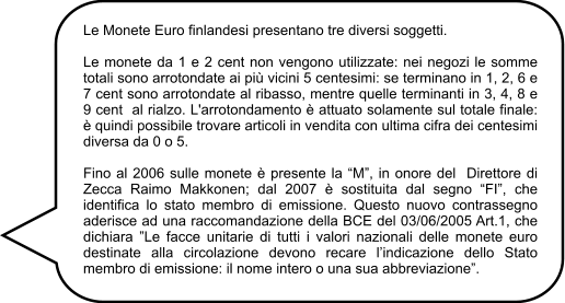 Le Monete Euro finlandesi presentano tre diversi soggetti.  Le monete da 1 e 2 cent non vengono utilizzate: nei negozi le somme totali sono arrotondate ai più vicini 5 centesimi: se terminano in 1, 2, 6 e 7 cent sono arrotondate al ribasso, mentre quelle terminanti in 3, 4, 8 e 9 cent  al rialzo. L'arrotondamento è attuato solamente sul totale finale: è quindi possibile trovare articoli in vendita con ultima cifra dei centesimi diversa da 0 o 5.  Fino al 2006 sulle monete è presente la “M”, in onore del  Direttore di Zecca Raimo Makkonen; dal 2007 è sostituita dal segno “FI”, che identifica lo stato membro di emissione. Questo nuovo contrassegno  aderisce ad una raccomandazione della BCE del 03/06/2005 Art.1, che dichiara ”Le facce unitarie di tutti i valori nazionali delle monete euro destinate alla circolazione devono recare l’indicazione dello Stato membro di emissione: il nome intero o una sua abbreviazione”.