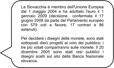 La Slovacchia è membro dell'Unione Europea dal 1 maggio 2004 e ha adottato l'euro il 1 gennaio 2009 (decisione  confermata il 17 giugno 2008 da parte del Parlamento europeo con 579 voti a favore, 17 contrari e 86 astenuti).  Per decidere i disegni delle monete, sono stati sottoposti dieci progetti al voto del pubblico: i tre più votati compariranno sulle monete. Il 20 dicembre 2005 sono stati resi pubblici i disegni scelti sul sito della Banca Nazionale slovacca.